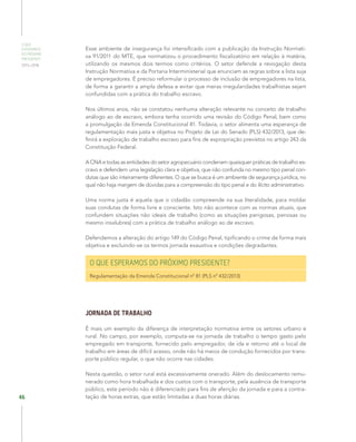 O QUE
ESPERAMOS
DO PRÓXIMO
PRESIDENTE
2015–2018
46
Esse ambiente de insegurança foi intensificado com a publicação da Instrução Normati-
va 91/2011 do MTE, que normatizou o procedimento fiscalizatório em relação à matéria,
utilizando os mesmos dois termos como critérios. O setor defende a revogação desta
Instrução Normativa e da Portaria Interministerial que enunciam as regras sobre a lista suja
de empregadores. É preciso reformular o processo de inclusão de empregadores na lista,
de forma a garantir a ampla defesa e evitar que meras irregularidades trabalhistas sejam
confundidas com a prática do trabalho escravo.
Nos últimos anos, não se constatou nenhuma alteração relevante no conceito de trabalho
análogo ao de escravo, embora tenha ocorrido uma revisão do Código Penal, bem como
a promulgação da Emenda Constitucional 81. Todavia, o setor alimenta uma esperança de
regulamentação mais justa e objetiva no Projeto de Lei do Senado (PLS) 432/2013, que de-
finirá a exploração de trabalho escravo para fins de expropriação previstos no artigo 243 da
Constituição Federal.
A CNA e todas as entidades do setor agropecuário condenam quaisquer práticas de trabalho es-
cravo e defendem uma legislação clara e objetiva, que não confunda no mesmo tipo penal con-
dutas que são inteiramente diferentes. O que se busca é um ambiente de segurança jurídica, no
qual não haja margem de dúvidas para a compreensão do tipo penal e do ilícito administrativo.
Uma norma justa é aquela que o cidadão compreende na sua literalidade, para moldar
suas condutas de forma livre e consciente. Isto não acontece com as normas atuais, que
confundem situações não ideais de trabalho (como as situações perigosas, penosas ou
mesmo insalubres) com a prática de trabalho análogo ao de escravo.
Defendemos a alteração do artigo 149 do Código Penal, tipificando o crime de forma mais
objetiva e excluindo-se os termos jornada exaustiva e condições degradantes.
O QUE ESPERAMOS DO PRÓXIMO PRESIDENTE?
Regulamentação da Emenda Constitucional nº 81 (PLS nº 432/2013)
JORNADA DE TRABALHO
É mais um exemplo da diferença de interpretação normativa entre os setores urbano e
rural. No campo, por exemplo, computa-se na jornada de trabalho o tempo gasto pelo
empregado em transporte, fornecido pelo empregador, de ida e retorno até o local de
trabalho em áreas de difícil acesso, onde não há meios de condução fornecidos por trans-
porte público regular, o que não ocorre nas cidades.
Nesta questão, o setor rural está excessivamente onerado. Além do deslocamento remu-
nerado como hora trabalhada e dos custos com o transporte, pela ausência de transporte
público, este período não é diferenciado para fins de aferição da jornada e para a contra-
tação de horas extras, que estão limitadas a duas horas diárias.
 