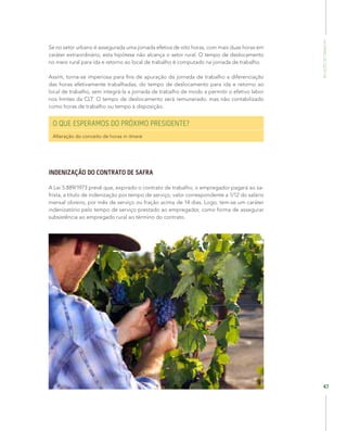 RelaçõesdoTrabalho
47
Se no setor urbano é assegurada uma jornada efetiva de oito horas, com mais duas horas em
caráter extraordinário, esta hipótese não alcança o setor rural. O tempo de deslocamento
no meio rural para ida e retorno ao local de trabalho é computado na jornada de trabalho.
Assim, torna-se imperiosa para fins de apuração da jornada de trabalho a diferenciação
das horas efetivamente trabalhadas, do tempo de deslocamento para ida e retorno ao
local de trabalho, sem integrá-la a jornada de trabalho de modo a permitir o efetivo labor
nos limites da CLT. O tempo de deslocamento será remunerado, mas não contabilizado
como horas de trabalho ou tempo à disposição.
O QUE ESPERAMOS DO PRÓXIMO PRESIDENTE?
Alteração do conceito de horas in itinere
INDENIZAÇÃO DO CONTRATO DE SAFRA
A Lei 5.889/1973 prevê que, expirado o contrato de trabalho, o empregador pagará ao sa-
frista, a título de indenização por tempo de serviço, valor correspondente a 1/12 do salário
mensal obreiro, por mês de serviço ou fração acima de 14 dias. Logo, tem-se um caráter
indenizatório pelo tempo de serviço prestado ao empregador, como forma de assegurar
subsistência ao empregado rural ao término do contrato.
 