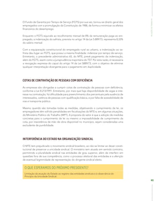 RelaçõesdoTrabalho
49
O Fundo de Garantia por Tempo de Serviço (FGTS) por sua vez, tornou-se direito geral dos
empregados com a promulgação da Constituição de 1988, de forma a minimizar os efeitos
financeiros do desemprego.
Enquanto o FGTS equivale ao recolhimento mensal de 8% da remuneração paga ao em-
pregado, a indenização do safrista, prevista no artigo 14 da Lei 5.889/73, representa 8,33%
do salário mensal.
Com a equiparação constitucional do empregado rural ao urbano, a indenização ao sa-
frista deu lugar ao FGTS, que possui a mesma finalidade: indenizar por tempo de serviço.
Entretanto, o precedente administrativo 65, do MTE, prevê pagamento da indenização,
além do FGTS, assim como a jurisprudência majoritária do TST. Por esta razão, é necessária
a revogação expressa do caput do artigo 14 da Lei 5889/73, com o objetivo de eliminar
qualquer interpretação divergente para o pagamento em duplicidade.
COTAS DE CONTRATAÇÃO DE PESSOAS COM DEFICIÊNCIA
As empresas são obrigadas a cumprir cotas de contratação de pessoas com deficiência,
conforme a Lei 8.213/1991. Entretanto, por mais que haja disponibilidade de vagas e inte-
resse na contratação, há dificuldade para preenchimento dos percentuais pela ausência de
interessados, carência de pessoas com qualificação básica, e por falta de acessibilidade de
vias e transporte público.
Mesmo quando são tomadas todas as medidas, objetivando o cumprimento da lei, os
empregadores têm sofrido penalidades em fiscalizações do MTE e, em algumas situações,
do Ministério Público do Trabalho (MPT). A proposta do setor é que a adoção de medidas
concretas para o cumprimento da lei ou mesmo a impossibilidade de cumprimento da
cota, por inexistência de mão de obra disponível no município, sejam consideradas uma
excludente de punibilidade.
INTERFERÊNCIA DO ESTADO NA ORGANIZAÇÃO SINDICAL
O MTE tem prejudicado o movimento sindical brasileiro, ao não se limitar ao dever consti-
tucional de preservar a unicidade sindical. O ministério tem atuado em sentido contrário,
permitindo a pluralidade sindical nas entidades de grau superior, além de interferir em
questões fora de sua competência, como o processo eleitoral das entidades e a aferição
de eventual legitimidade de representação do dirigente sindical eleito.
O QUE ESPERAMOS DO PRÓXIMO PRESIDENTE?
Limitação da atuação do Estado ao registro das entidades sindicais e à observância do
Princípio da Unicidade Sindical.
 
