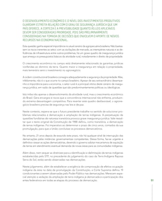 51
O DESENVOLVIMENTO ECONÔMICO E O NÍVEL DOS INVESTIMENTOS PRODUTIVOS
GUARDAM ESTREITA RELAÇÃO COM O GRAU DE SEGURANÇA JURÍDICA QUE UM
PAÍS OFERECE. A CERTEZA E A PREVISIBILIDADE QUANTO ÀS LEIS APLICÁVEIS
DEVEM SER CONSIDERADAS PRIORIDADE, POIS SÃO PRELIMINARMENTE
CONSIDERADAS NA TOMADA DE DECISÕES QUE ENVOLVEM O APORTE DE NOVOS
RECURSOS NA ECONOMIA NACIONAL.
Estaquestãoganhaespecialimportâncianoatualcenáriodaagropecuáriabrasileira.Nãobastas-
sem os riscos inerentes ao setor, com as oscilações de mercado, as intempéries naturais e as de-
ficiências de infraestrutura entre outros problemas, há um grave quadro de insegurança jurídica
que ameaça os pressupostos básicos da atividade rural, notadamente o direito de propriedade.
O crescimento econômico no campo está diretamente relacionado às garantias jurídicas
conferidas ao domínio da terra. Quanto maior a insegurança em relação à propriedade,
mais temerário será o investimento no agronegócio.
A ordem constitucional brasileira consagra adequadamente a segurança da propriedade. Mas,
infelizmente, não é o que ocorre no campo brasileiro. Apesar de seu extraordinário desempe-
nho e importância para a economia, o setor rural é a principal vítima deste cenário de insegu-
rança jurídica, em razão de questões que são predominantemente políticas ou ideológicas.
Isto inibe não apenas o desenvolvimento da atividade rural, mas o crescimento econômico
do Brasil. Gera encargos e riscos que a concorrência internacional não enfrenta, produzin-
do extrema desvantagem competitiva. Para reverter este quadro desfavorável, o agrone-
gócio brasileiro precisa de segurança nas leis e de paz.
Neste contexto, espera-se que o futuro presidente trabalhe no sentido de solucionar pro-
blemas relacionados à demarcação e ampliação de terras indígenas. A perpetuação de
questões fundiárias de natureza transitória provoca grave insegurança jurídica. Vale ressal-
tar que o texto original da Constituição de 1988 definiu, como transitória, a demarcação
de terras indígenas. Foi imperativo ao determinar o prazo de cinco anos, contados da sua
promulgação, para que a União concluísse os processos demarcatórios.
No entanto, 21 anos depois de exaurido este prazo, não há qualquer sinal de interrupção das
demarcações pelas instâncias governamentais competentes. Dessa forma, faz-se urgente e
definitivo cessar as ações demarcatórias, devendo o governo adotar mecanismos de aquisição
de terras em atendimento eventual demanda de novas áreas para as comunidades indígenas.
Além disso, nem sequer as diretrizes para a identificação e delimitação de terras indígenas
estabelecidas pelo STF, no precedente do julgamento do caso da Terra Indígena Raposa
Serra do Sol, estão sendo observadas nas demarcações.
Neste julgamento, além de estabelecer a exigência de comprovação de efetiva ocupação
indígena da área na data de promulgação da Constituição, a Corte Suprema definiu 19
condicionantes a serem observadas pelo Poder Público nas demarcações. Merecem espe-
cial atenção a vedação da ampliação de terra indígena já demarcada e a participação dos
entes federativos em todas as etapas do processo de demarcação.
 