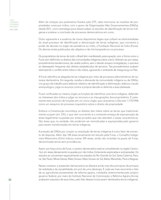 O QUE
ESPERAMOS
DO PRÓXIMO
PRESIDENTE
2015–2018
52
Além da violação aos parâmetros fixados pelo STF, cabe mencionar as invasões de pro-
priedades rurais por índios, com o apoio de Organizações Não Governamentais (ONGs),
desde 2011, como estratégia para desencadear os estudos de identificação de terras indí-
genas e acelerar a conclusão de processos demarcatórios em curso.
Outro agravante é a ausência de novos dispositivos legais que coíbam as arbitrariedades
do atual processo de identificação e demarcação de terras indígenas, que concentra o
poder de decisão no órgão de assistência ao índio, a Fundação Nacional do Índio (Funai).
Os demais entes publicados são alijados e não há transparência no processo.
Os proprietários de terras de todo o Brasil têm manifestado preocupação com a forma como a
Funai vem definindo os direitos das comunidades indígenas sobre a terra. Adotam-se, por vezes,
procedimentos tendenciosos, de caráter político, sem o devido amparo na legislação, o que leva
ao desrespeito frequente dos direitos estabelecidos de terceiros. Tais procedimentos acabam
estimulando o conflito entre índios e não índios, agravando o ambiente de insegurança no País.
A Funai identifica as alegadas terras indígenas por meio de processos administrativos de na-
tureza declaratória. Em seguida, recebe a demanda da comunidade indígena ou de ONGs,
cria grupo de trabalho para elaborar relatório de identificação e delimitação, elabora o laudo
antropológico, julga os recursos contra a própria decisão e delimita a área pleiteada.
Ficam confinadas no mesmo órgão as funções de identificar uma terra indígena, defender
os interesses dos índios e julgar os recursos e as impugnações dos proprietários. É justa-
mente este acúmulo de funções em um único órgão que caracteriza o Decreto 1.775/1996
como um resquício do processo inquisitório sobre o direito de propriedade.
Embora a Constituição reconheça os direitos dos índios sobre as terras que tradicional-
mente ocupam (art. 231), o que vem ocorrendo é a constante ameaça de expropriação de
áreas legalmente ocupadas por entes privados que não atendem a essas características.
São áreas que, na verdade, não poderiam ser reivindicadas e expropriadas pelo governo
para serem transformadas em terras indígenas.
A pressão de ONGs por criação ou ampliação de terras indígenas é outro fator de aumen-
to de disputas. Além das 128 áreas atualmente em estudo pela Funai, o Conselho Indige-
nista Missionário (Cimi) indicou outras 339 áreas, ainda não incluídas na pauta da Funai,
denominadas terras sem providências.
Assim, por força única da Funai, o cenário demarcatório está se consolidando na região Centro-
-Sul, em áreas densamente ocupadas por não índios, fortemente exploradas e antropizadas. Os
estudos se concentram especialmente nos estados do Rio Grande do Sul, Santa Catarina, Para-
ná, São Paulo, Minas Gerais, Mato Grosso, Mato Grosso do Sul, Bahia, Maranhão, Pará e Alagoas.
Nesse contexto, a pretensão demarcatória se afastará ainda mais dos princípios da primazia
da realidade e da razoabilidade, em prol de uma ideologia. É cada vez mais recorrente o fato
de os agricultores provenientes da reforma agrária, instalados anteriormente pelo próprio
governo federal, por meio do Instituto Nacional de Colonização e Reforma Agrária (Incra),
acabarem expulsos de seus lotes, pelo fato desses locais serem declarados terras indígenas.
 