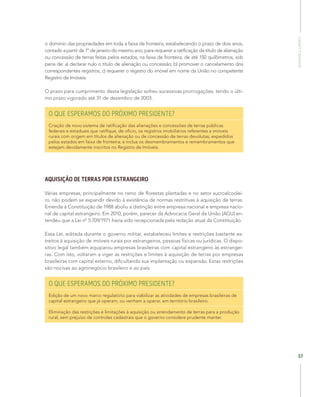 SegurançaJurídica
57
o domínio das propriedades em toda a faixa de fronteira, estabelecendo o prazo de dois anos,
contado a partir de 1º de janeiro do mesmo ano, para requerer a ratificação de título de alienação
ou concessão de terras feitas pelos estados, na faixa de fronteira, de até 150 quilômetros, sob
pena de: a) declarar nulo o título de alienação ou concessão; b) promover o cancelamento dos
correspondentes registros, c) requerer o registro do imóvel em nome da União no competente
Registro de Imóveis.
O prazo para cumprimento desta legislação sofreu sucessivas prorrogações, tendo o últi-
mo prazo vigorado até 31 de dezembro de 2003.
O QUE ESPERAMOS DO PRÓXIMO PRESIDENTE?
Criação de novo sistema de ratificação das alienações e concessões de terras públicas
federais e estaduais que ratifique, de ofício, os registros imobiliários referentes a imóveis
rurais com origem em títulos de alienação ou de concessão de terras devolutas, expedidos
pelos estados em faixa de fronteira; e inclua os desmembramentos e remembramentos que
estejam devidamente inscritos no Registro de Imóveis.
AQUISIÇÃO DE TERRAS POR ESTRANGEIRO
Várias empresas, principalmente no ramo de florestas plantadas e no setor sucroalcoolei-
ro, não podem se expandir devido à existência de normas restritivas à aquisição de terras.
Emenda à Constituição de 1988 aboliu a distinção entre empresa nacional e empresa nacio-
nal de capital estrangeiro. Em 2010, porém, parecer da Advocacia Geral da União (AGU) en-
tendeu que a Lei nº 5.709/1971 havia sido recepcionada pela redação atual da Constituição.
Essa Lei, editada durante o governo militar, estabeleceu limites e restrições bastante es-
treitos à aquisição de imóveis rurais por estrangeiros, pessoas físicas ou jurídicas. O dispo-
sitivo legal também equiparou empresas brasileiras com capital estrangeiro às estrangei-
ras. Com isto, voltaram a viger as restrições e limites à aquisição de terras por empresas
brasileiras com capital externo, dificultando sua implantação ou expansão. Estas restrições
são nocivas ao agronegócio brasileiro e ao país.
O QUE ESPERAMOS DO PRÓXIMO PRESIDENTE?
Edição de um novo marco regulatório para viabilizar as atividades de empresas brasileiras de
capital estrangeiro que já operam, ou venham a operar, em território brasileiro.
Eliminação das restrições e limitações à aquisição ou arrendamento de terras para a produção
rural, sem prejuízo de controles cadastrais que o governo considere prudente manter.
 