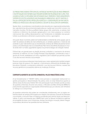 59
OS PRODUTORES RURAIS TÊM ESPECIAL INTERESSE NA PROTEÇÃO DO MEIO AMBIENTE
E NA MITIGAÇÃO DOS FATORES QUE POSSAM ACARRETAR MUDANÇAS NO CLIMA, POIS
A AGRICULTURA E A PECUÁRIA SÃO ATIVIDADES QUE, PRIMEIRO E MAIS GRAVEMENTE,
SOFREM OS EFEITOS ADVERSOS DAS MUDANÇAS AMBIENTAIS. NESTE SENTIDO, É
FALSA A OPOSIÇÃO ENTRE PRODUÇÃO AGRÍCOLA E CONSERVAÇÃO DA NATUREZA.
AMBOS OS PROCESSOS SÃO NECESSÁRIOS E DEVEM SE REALIZAR EM HARMONIA.
Apesar disso, os produtores rurais brasileiros são atacados por organizações ambientalis-
tas, cujas denúncias são prontamente exploradas por nações que concorrem conosco nos
mercados mundiais. Os alvos prediletos destes grupos são, justamente, os setores mais
modernos e dinâmicos da produção agropecuária e com maior presença no comércio
internacional. São conflitos desnecessários e sem fundamento na realidade, mas que per-
turbam os produtores e alimentam os preconceitos contra o agronegócio.
Uma parte desse movimento advém do fundamentalismo ambiental de certos grupos, que se
valem do pretexto da defesa do meio ambiente para, na verdade, questionar o modo de vida
existente no país. Cabe lembrar que, só recentemente, centenas de milhões de pessoas tiveram
acesso a uma alimentação mais rica e diversificada. Pelo menos dois bilhões de pessoas no mun-
do ainda vivem na miséria, aguardando ingresso nos primeiros estágios da civilização material.
O Brasil deu um grande passo na direção de evitar confusões e o sectarismo do ativismo
ambiental, ao elaborar um novo Código Florestal. Essa legislação, considerada a mais ri-
gorosa do mundo, estabeleceu um marco regulatório claro e estável que permite conciliar
o uso dos recursos naturais à sua proteção.
Diversos outros temas ambientais importantes para o setor agropecuário também exigem
posturas claras do governo. Em especial, o licenciamento ambiental de atividades agro-
pecuárias e florestais, o zoneamento ambiental, o uso dos recursos hídricos, o acesso aos
recursos genéticos e as questões relativas às mudanças climáticas.
COMPARTILHAMENTO DA GESTÃO AMBIENTAL PELOS MINISTÉRIOS AFINS
A Lei Complementar n.º 140/2011 definiu como princípio a cooperação institucional e a
gestão participativa e descentralizada. Na prática, tanto os entes federativos quanto as
demais áreas do Executivo Federal têm tido participação muito limitada quando se trata
de questões ambientais. Durante certo tempo, o Ministério do Meio Ambiente (MMA) foi
praticamente capturado por organizações ambientalistas que, por natureza, são refratárias
ao diálogo e ao compromisso.
As questões ambientais não podem ser consideradas isoladamente, nem os órgãos am-
bientais devem ter sempre última palavra em relação a tais assuntos. Quando há interesses
concorrentes, o racional é fazer um balanço ponderado para verificar aquilo que deve pre-
valecer. O setor rural entende que o MAPA, bem como os demais ministérios e agências
encarregadas de áreas como transportes, energia, tecnologia e inovação, devem integrar
os processos decisórios nas questões de meio ambiente.
 