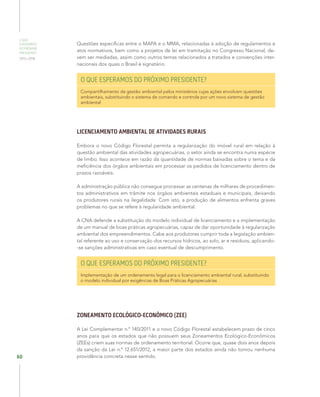 O QUE
ESPERAMOS
DO PRÓXIMO
PRESIDENTE
2015–2018
60
Questões específicas entre o MAPA e o MMA, relacionadas à adoção de regulamentos e
atos normativos, bem como a projetos de lei em tramitação no Congresso Nacional, de-
vem ser mediadas, assim como outros temas relacionados a tratados e convenções inter-
nacionais dos quais o Brasil é signatário.
O QUE ESPERAMOS DO PRÓXIMO PRESIDENTE?
Compartilhamento da gestão ambiental pelos ministérios cujas ações envolvam questões
ambientais, substituindo o sistema de comando e controle por um novo sistema de gestão
ambiental
LICENCIAMENTO AMBIENTAL DE ATIVIDADES RURAIS
Embora o novo Código Florestal permita a regularização do imóvel rural em relação à
questão ambiental das atividades agropecuárias, o setor ainda se encontra numa espécie
de limbo. Isso acontece em razão da quantidade de normas baixadas sobre o tema e da
ineficiência dos órgãos ambientais em processar os pedidos de licenciamento dentro de
prazos razoáveis.
A administração pública não consegue processar as centenas de milhares de procedimen-
tos administrativos em trâmite nos órgãos ambientais estaduais e municipais, deixando
os produtores rurais na ilegalidade. Com isto, a produção de alimentos enfrenta graves
problemas no que se refere à regularidade ambiental.
A CNA defende a substituição do modelo individual de licenciamento e a implementação
de um manual de boas práticas agropecuárias, capaz de dar oportunidade à regularização
ambiental dos empreendimentos. Cabe aos produtores cumprir toda a legislação ambien-
tal referente ao uso e conservação dos recursos hídricos, ao solo, ar e resíduos, aplicando-
-se sanções administrativas em caso eventual de descumprimento.
O QUE ESPERAMOS DO PRÓXIMO PRESIDENTE?
Implementação de um ordenamento legal para o licenciamento ambiental rural, substituindo
o modelo individual por exigências de Boas Práticas Agropecuárias
ZONEAMENTO ECOLÓGICO-ECONÔMICO (ZEE)
A Lei Complementar n.º 140/2011 e o novo Código Florestal estabelecem prazo de cinco
anos para que os estados que não possuem seus Zoneamentos Ecológico-Econômicos
(ZEEs) criem suas normas de ordenamento territorial. Ocorre que, quase dois anos depois
da sanção da Lei n.º 12.651/2012, a maior parte dos estados ainda não tomou nenhuma
providência concreta nesse sentido.
 