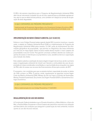 MeioAmbiente
61
O ZEE é de extrema importância para o Programa de Regulamentação Ambiental (PRA),
além de ser instrumento norteador do uso do solo, essencial para as atividades agropecuá-
rias, seja no que se refere às boas práticas, como também em relação às normas de recupe-
ração de áreas degradadas.
O QUE ESPERAMOS DO PRÓXIMO PRESIDENTE?
Implementação de Zoneamento Agroecológico e/ou Zoneamento Ecológico Econômico (ZEE)
que devem nortear a eventual exigência de licenciamento ambiental para atividades rurais.
IMPLEMENTAÇÃO DO NOVO CÓDIGO FLORESTAL (LEI 12.651/12)
Embora o novo Código Florestal esteja vigendo desde 2012, é preciso incentivar, o quanto
antes, a adesão ao Cadastro Ambiental Rural (CAR) e a implementação do Programa de
Regularização Ambiental (PRA) pelos estados. O CAR parte do levantamento de infor-
mações geográficas da propriedade, que permite um diagnóstico das áreas ambientais
por meio de um mapa digital. Desta iniciativa inédita deverá resultar o maior cadastro de
propriedades rurais do mundo. Para garantir uma base confiável, deverão ser criados pro-
gramas de acesso à internet para os proprietários rurais, assistência técnica e capacitação
para inserção dos dados.
Este cadastro substitui a averbação da reserva legal à margem da escritura, sendo o primeiro
passo à regularização ambiental do imóvel rural. Garante a continuidade dos usos da pro-
priedade em áreas consideradas consolidadas e a oportunidade de se enquadrar nas regras
do PRA, além do acesso aos recursos dos financiamentos oficiais após outubro de 2017.
É necessário, criar condições para que os estados tenham capacidade de avaliar os dados
do CAR e propor os PRAs. É preciso, ainda, regulamentar as seguintes normas legais:
Cotas de Reserva Ambiental (CRA), Manejo do Uso do Fogo e Controle de Queimadas,
Manejo Florestal Sustentável, Documento de Origem Florestal (DOF) e Zoneamento Eco-
lógico Econômico.
O QUE ESPERAMOS DO PRÓXIMO PRESIDENTE?
Efetiva implementação do novo Código Florestal (Lei nº 12.651/2012
REGULAMENTAÇÃO DO USO DOS BIOMAS
A Constituição Federal estabelece que a Floresta Amazônica, a Mata Atlântica, a Serra do
Mar, o Pantanal Mato-Grossense e a Zona Costeira são patrimônio nacional e sua utilização
será feita dentro de condições que assegurem a preservação do meio ambiente, inclusive
quanto ao uso dos recursos naturais.
 