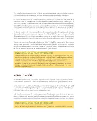 MeioAmbiente
63
Para o melhoramento genético das espécies animais e vegetais, é imprescindível a conserva-
ção da biodiversidade, em especial daquelas de interesse agroalimentar e energético.
NoâmbitodaOrganizaçãodasNaçõesUnidasparaaAlimentaçãoeAgricultura(FAO),desde2008
o Brasil faz parte do Tratado Internacional sobre Recursos Fitogenéticos para a Alimentação e a
Agricultura (TIRFAA). No Anexo I do TIRFAA, encontra-se a relação de 35 tipos de cultivos alimen-
tares e 29 tipos de forrageiras, às quais os países signatários operam um mecanismo facilitado de
acesso e intercâmbio dos principais recursos fitogenéticos utilizados na alimentação e agricultura.
As demais espécies de interesse econômico do agronegócio estão abrangidas no âmbito da
Convenção da Biodiversidade, sendo regidas pela MP 2186/2001. No que se refere à realização
de pesquisas, o cumprimento desta norma é extremamente burocrático e oneroso, além de impor
falsos passivos e custos imprevisíveis ao sistema cientifico e produtivo, tornando-a impraticável.
Tramita no Congresso Nacional o Projeto de Lei n.º 7735/2014, de iniciativa do governo
federal. Caso aprovado e sancionado, virão a burocracia, o atraso tecnológico, a perda de
competitividade e os altos custos de transação, deixando o setor em extrema dificuldade
no que se refere à pesquisa e ao desenvolvimento agropecuário.
O QUE ESPERAMOS DO PRÓXIMO PRESIDENTE?
Estabelecimento de um novo marco legal, evitando cobrança ao setor agropecuário pelo uso
dos recursos genéticos. Produtos como soja, café, cana-de-açúcar e material genético animal,
entre outros não listados no TIRFAA, são espécies exóticas, domesticadas há longo tempo no
território nacional, que não podem ser objeto de cobrança pelo seu acesso e uso.
Atividades agropecuárias e florestais não devem pagar pelo acesso aos recursos genéticos,
visto que os investimentos nessas atividades trazem benefícios à toda sociedade e ao meio
ambiente, de forma contínua.
MUDANÇAS CLIMÁTICAS
No âmbito internacional, as questões ligadas ao setor agrícola caminham a passos lentos,
especialmente em relação à mensuração efetiva das emissões de gases de efeito estufa.
No que se refere ao cálculo utilizado para converter os gases de efeito estufa em CO2
equivalente, a metodologia empregada é prejudicial ao setor, em especial à atividade pe-
cuária, por superestimar as emissões reais dos animais.
A CNA defende a adoção da metodologia de quantificação de emissão de carbono que reco-
nheça o balanço mais favorável às atividades agropecuárias no Brasil, se comparada com outros
países, como é o caso do plantio direto, das áreas protegidas e da pecuária extensiva, entre outros.
O QUE ESPERAMOS DO PRÓXIMO PRESIDENTE?
Adoção de metodologia de medição de emissão de CO2
compatível ao sistema produtivo nacional
 