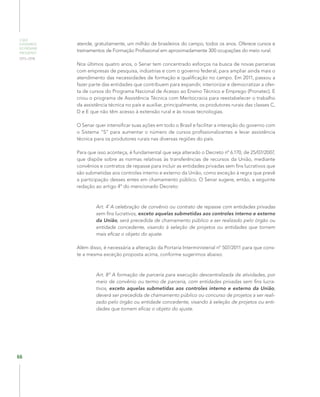 O QUE
ESPERAMOS
DO PRÓXIMO
PRESIDENTE
2015–2018
66
atende, gratuitamente, um milhão de brasileiros do campo, todos os anos. Oferece cursos e
treinamentos de Formação Profissional em aproximadamente 300 ocupações do meio rural.
Nos últimos quatro anos, o Senar tem concentrado esforços na busca de novas parcerias
com empresas de pesquisa, indústrias e com o governo federal, para ampliar ainda mais o
atendimento das necessidades de formação e qualificação no campo. Em 2011, passou a
fazer parte das entidades que contribuem para expandir, interiorizar e democratizar a ofer-
ta de cursos do Programa Nacional de Acesso ao Ensino Técnico e Emprego (Pronatec). E
criou o programa de Assistência Técnica com Meritocracia para reestabelecer o trabalho
da assistência técnica no país e auxiliar, principalmente, os produtores rurais das classes C,
D e E que não têm acesso à extensão rural e às novas tecnologias.
O Senar quer intensificar suas ações em todo o Brasil e facilitar a interação do governo com
o Sistema “S” para aumentar o número de cursos profissionalizantes e levar assistência
técnica para os produtores rurais nas diversas regiões do país.
Para que isso aconteça, é fundamental que seja alterado o Decreto nº 6.170, de 25/07/2007,
que dispõe sobre as normas relativas às transferências de recursos da União, mediante
convênios e contratos de repasse para incluir as entidades privadas sem fins lucrativos que
são submetidas aos controles interno e externo da União, como exceção à regra que prevê
a participação desses entes em chamamento público. O Senar sugere, então, a seguinte
redação ao artigo 4º do mencionado Decreto:
Art. 4º
A celebração de convênio ou contrato de repasse com entidades privadas
sem fins lucrativos, exceto aquelas submetidas aos controles interno e externo
da União, será precedida de chamamento público a ser realizado pelo órgão ou
entidade concedente, visando à seleção de projetos ou entidades que tornem
mais eficaz o objeto do ajuste.
Além disso, é necessária a alteração da Portaria Interministerial nº 507/2011 para que cons-
te a mesma exceção proposta acima, conforme sugerimos abaixo:
Art. 8º A formação de parceria para execução descentralizada de atividades, por
meio de convênio ou termo de parceria, com entidades privadas sem fins lucra-
tivos, exceto aquelas submetidas aos controles interno e externo da União,
deverá ser precedida de chamamento público ou concurso de projetos a ser reali-
zado pelo órgão ou entidade concedente, visando à seleção de projetos ou enti-
dades que tornem eficaz o objeto do ajuste.
 