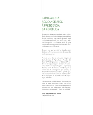 CARTA ABERTA
AOS CANDIDATOS
À PRESIDÊNCIA
DA REPÚBLICA
As eleições são a oportunidade que o calen-
dário democrático oferece para que o país se
renove, rediscuta sua agenda e reveja suas
carências e desafios. E essa tarefa não é ape-
nas dos partidos e candidatos, senão de toda
a sociedade, sobretudo dos setores que den-
tro dela exercem liderança.
O setor rural, que tem sido há décadas vetor
do desenvolvimento econômico do país, não
poderia se ausentar.
Por isso, como já o fez em outras eleições, a
Confederação da Agricultura e Pecuária do
Brasil (CNA) dirige-se aos candidatos à Presi-
dência da República para oferecer um pano-
rama detalhado das realizações e aspirações
do setor rural, de modo a contribuir para a
construção de uma agenda que favoreça o
desenvolvimento nacional. Uma agenda que,
sem facciosismos de qualquer espécie, aten-
da as aspirações de ascensão social da popu-
lação brasileira.
Debate requer conhecimento de causa por
parte de quem dele participa. E é com o pro-
pósito de contribuir para um debate profícuo
e construtivo que oferecemos este trabalho,
a todos os candidatos e a todos os partidos.
João Martins da Silva Júnior
Presidente da CNA
 
