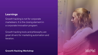 Growth Hacking Workshop
Growth hacking is not for corporate
marketeers. It is the closing element in
a corporate innovation program.
Growth hacking tools and philosophy are
great drivers for marketing automation and
iteration.
Learnings
 