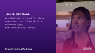 Growth Hacking Workshop
An affiliate scheme is good. But nobody
cares. Invest time in the few who do and
make them happy  
(with incentives if you have to)
Talk. To. Individuals.
 