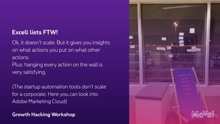 Growth Hacking Workshop
Ok, it doesn’t scale. But it gives you insights
on what actions you put on what other
actions.
Plus: hanging every action on the wall is
very satisfying.
(The startup automation tools don’t scale
for a corporate. Here you can look into
Adobe Marketing Cloud)
Excell lists FTW!
 