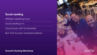 Growth Hacking Workshop
Affiliate marketing is out
Social seeding is in.
Good results with Socialseeder
But: limit to a pre-screened audience
Social seeding
 