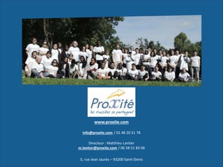 www.proxite.com
info@proxite.com / 01 48 20 51 78
Directeur : Matthieu Lantier
m.lantier@proxite.com / 06 58 51 83 06
5, rue Jean Jaurès – 93200 Saint-Denis
 