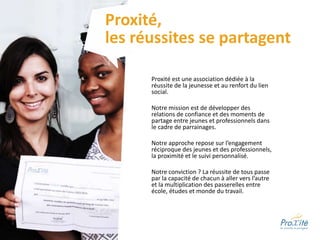 Proxité est une association dédiée à la
réussite de la jeunesse et au renfort du lien
social.
Notre mission est de développer des
relations de confiance et des moments de
partage entre jeunes et professionnels dans
le cadre de parrainages.
Notre approche repose sur l’engagement
réciproque des jeunes et des professionnels,
la proximité et le suivi personnalisé.
Notre conviction ? La réussite de tous passe
par la capacité de chacun à aller vers l’autre
et la multiplication des passerelles entre
école, études et monde du travail.
Proxité,
les réussites se partagent
 