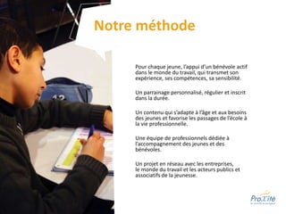 Pour chaque jeune, l’appui d’un bénévole actif
dans le monde du travail, qui transmet son
expérience, ses compétences, sa sensibilité.
Un parrainage personnalisé, régulier et inscrit
dans la durée.
Un contenu qui s’adapte à l’âge et aux besoins
des jeunes et favorise les passages de l’école à
la vie professionnelle.
Une équipe de professionnels dédiée à
l’accompagnement des jeunes et des
bénévoles.
Un projet en réseau avec les entreprises,
le monde du travail et les acteurs publics et
associatifs de la jeunesse.
Notre méthode
 