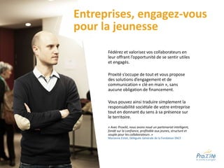 Fédérez et valorisez vos collaborateurs en
leur offrant l’opportunité de se sentir utiles
et engagés.
Proxité s’occupe de tout et vous propose
des solutions d’engagement et de
communication « clé en main », sans
aucune obligation de financement.
Vous pouvez ainsi traduire simplement la
responsabilité sociétale de votre entreprise
tout en donnant du sens à sa présence sur
le territoire.
« Avec Proxité, nous avons noué un partenariat intelligent,
fondé sur la confiance, profitable aux jeunes, structuré et
souple pour les collaborateurs .»
Marianne Eshet, Déléguée Générale de la Fondation SNCF
Entreprises, engagez-vous
pour la jeunesse
 