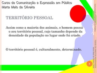 ComunicaçãoeExpressãoemPúblicoTODOSOSDIREITOSRESERVADOS.
MartaMelodeOliveira,2009.
Assim como a maioria dos animais, o homem possui
o seu território pessoal, cujo tamanho depende da
densidade da população no lugar onde foi criado.
O território pessoal é, culturalmente, determinado.
5
TERRITÓRIO PESSOAL
 