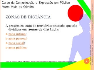 ComunicaçãoeExpressãoemPúblicoTODOSOSDIREITOSRESERVADOS.
MartaMelodeOliveira,2009.
ZONAS DE DISTÂNCIA
A proxêmica trata de territórios pessoais, que são
divididos em zonas de distância:
 zona íntima;
 zona pessoal;
 zona social;
 zona pública.
Fonte de consulta: Allan & Bárbara Pease: Desvendando os segredos da linguagem corporal (2005) 6
 