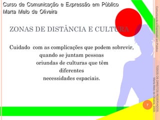 ComunicaçãoeExpressãoemPúblicoTODOSOSDIREITOSRESERVADOS.
MartaMelodeOliveira,2009.
ZONAS DE DISTÂNCIA E CULTURA
Cuidado com as complicações que podem sobrevir,
quando se juntam pessoas
oriundas de culturas que têm
diferentes
necessidades espaciais.
7
 