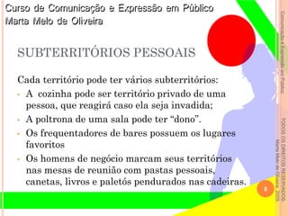 ComunicaçãoeExpressãoemPúblicoTODOSOSDIREITOSRESERVADOS.
MartaMelodeOliveira,2009.
SUBTERRITÓRIOS PESSOAIS
Cada território pode ter vários subterritórios:
• A cozinha pode ser território privado de uma
pessoa, que reagirá caso ela seja invadida;
• A poltrona de uma sala pode ter “dono”.
• Os frequentadores de bares possuem os lugares
favoritos
• Os homens de negócio marcam seus territórios
nas mesas de reunião com pastas pessoais,
canetas, livros e paletós pendurados nas cadeiras.
8
 