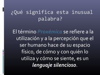 ¿Qué significa esta inusual
palabra?
El término Proxémica se refiere a la
utilización y a la percepción que el
ser humano hace de su espacio
físico, de cómo y con quién lo
utiliza y cómo se siente, es un
lenguaje silencioso.
 