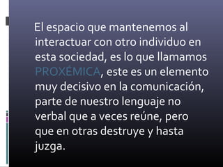El espacio que mantenemos al
interactuar con otro individuo en
esta sociedad, es lo que llamamos
PROXÉMICA, este es un elemento
muy decisivo en la comunicación,
parte de nuestro lenguaje no
verbal que a veces reúne, pero
que en otras destruye y hasta
juzga.
 