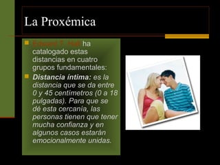 La Proxémica 
 Edward T. Hall ha 
catalogado estas 
distancias en cuatro 
grupos fundamentales: 
 Distancia íntima: es la 
distancia que se da entre 
0 y 45 centímetros (0 a 18 
pulgadas). Para que se 
dé esta cercanía, las 
personas tienen que tener 
mucha confianza y en 
algunos casos estarán 
emocionalmente unidas. 
 