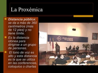 La Proxémica 
 Distancia pública: 
se da a más de 360 
centímetros (más 
de 12 pies) y no 
tiene límite. 
 Es la distancia 
idónea para 
dirigirse a un grupo 
de personas. 
 El tono de voz es 
alto y esta distancia 
es la que se utiliza 
en las conferencias, 
coloquios o charlas 
 