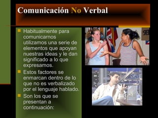 Comunicación No Verbal 
 Habitualmente para 
comunicarnos 
utilizamos una serie de 
elementos que apoyan 
nuestras ideas y le dan 
significado a lo que 
expresamos. 
 Estos factores se 
enmarcan dentro de lo 
que no es verbalizado 
por el lenguaje hablado. 
 Son los que se 
presentan a 
continuación: 
 