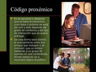 Código proxémico 
 Es la cercanía o distancia 
que se tiene al comunicar, 
cuán lejos o próximo se está 
del otro y esto depende del 
grado de confianza y del tipo 
de interacción que se quiera 
entregar. 
 De esta forma será distinto 
el acercamiento entre dos 
amigos que dialogan y se 
conocen, que un emisor 
hablando a un grupo de 
oyentes en una conferencia, 
donde estará en un o 
escenario lejano al público. 
 