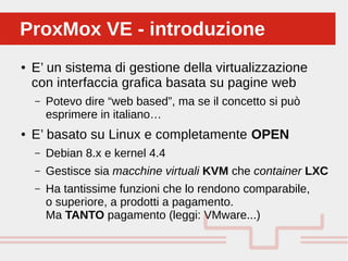 Perché sono cosi forti:
● E’ un sistema di gestione della virtualizzazione
con interfaccia grafica basata su pagine web
– Potevo dire “web based”, ma se il concetto si può
esprimere in italiano…
● E’ basato su Linux e completamente OPEN
– Debian 8.x e kernel 4.4
– Gestisce sia macchine virtuali KVM che container LXC
– Ha tantissime funzioni che lo rendono comparabile,
o superiore, a prodotti a pagamento.
Ma TANTO pagamento (leggi: VMware...)
ProxMox VE - introduzioneProxMox VE - introduzione
 