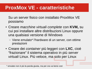 Perché sono cosi forti:
Su un server fisico con installato ProxMox VE
possiamo
● Creare macchine virtuali complete con KVM, su
cui poi installare altre distribuzioni Linux oppure
una qualsiasi versione di Windows
– Viene emulato* l’hardware di un server, con ottime
prestazioni
● Creare dei container più leggeri con LXC, cioè
“frazionare” il sistema operativo in più server
virtuali Linux. Più veloce, ma solo per Linux
ProxMox VE - caratteristicheProxMox VE - caratteristiche
* emulato non è più la parola giusta, ma per ora va bene così
 