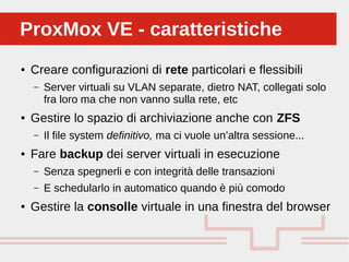 Perché sono cosi forti:
● Creare configurazioni di rete particolari e flessibili
– Server virtuali su VLAN separate, dietro NAT, collegati solo
fra loro ma che non vanno sulla rete, etc
● Gestire lo spazio di archiviazione anche con ZFS
– Il file system definitivo, ma ci vuole un’altra sessione...
● Fare backup dei server virtuali in esecuzione
– Senza spegnerli e con integrità delle transazioni
– E schedularlo in automatico quando è più comodo
● Gestire la consolle virtuale in una finestra del browser
ProxMox VE - caratteristicheProxMox VE - caratteristiche
 