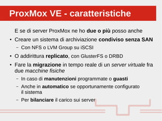 Perché sono cosi forti:
E se di server ProxMox ne ho due o più posso anche
● Creare un sistema di archiviazione condiviso senza SAN
– Con NFS o LVM Group su iSCSI
● O addirittura replicato, con GlusterFS o DRBD
● Fare la migrazione in tempo reale di un server virtuale fra
due macchine fisiche
– In caso di manutenzioni programmate o guasti
– Anche in automatico se opportunamente configurato
il sistema
– Per bilanciare il carico sui server
ProxMox VE - caratteristicheProxMox VE - caratteristiche
 