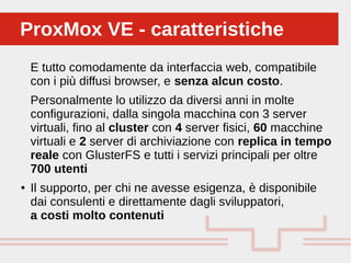 Perché sono cosi forti:
E tutto comodamente da interfaccia web, compatibile
con i più diffusi browser, e senza alcun costo.
Personalmente lo utilizzo da diversi anni in molte
configurazioni, dalla singola macchina con 3 server
virtuali, fino al cluster con 4 server fisici, 60 macchine
virtuali e 2 server di archiviazione con replica in tempo
reale con GlusterFS e tutti i servizi principali per oltre
700 utenti
● Il supporto, per chi ne avesse esigenza, è disponibile
dai consulenti e direttamente dagli sviluppatori,
a costi molto contenuti
ProxMox VE - caratteristicheProxMox VE - caratteristiche
 