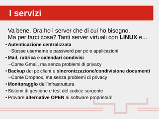 Perché sono cosi forti:I serviziI servizi
Va bene. Ora ho i server che di cui ho bisogno.
Ma per farci cosa? Tanti server virtuali con LINUX e...
● Autenticazione centralizzata
– Stesse username e password per pc e applicazioni
● Mail, rubrica e calendari condivisi
– Come Gmail, ma senza problemi di privacy
● Backup dei pc client e sincronizzazione/condivisione documenti
– Come Dropbox, ma senza problemi di privacy
● Monitoraggio dell’infrastruttura
● Sistemi di gestione e test del codice sorgente
● Provare alternative OPEN ai software proprietari!
 