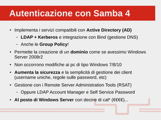 Perché sono cosi forti:Autenticazione con Samba 4Autenticazione con Samba 4
● Implementa i servizi compatibili con Active Directory (AD)
– LDAP + Kerberos e integrazione con Bind (gestione DNS)
– Anche le Group Policy!
● Permette la creazione di un dominio come se avessimo Windows
Server 2008r2
● Non occorrono modifiche ai pc di tipo Windows 7/8/10
● Aumenta la sicurezza e la semplicità di gestione dei client
(username uniche, regole sulle password, etc)
● Gestione con i Remote Server Administration Tools (RSAT)
– Oppure LDAP Account Manager e Self Service Password
● Al posto di Windows Server con decine di cal* (€€€€)...
 