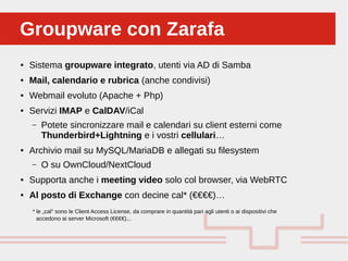 Perché sono cosi forti:Groupware con ZarafaGroupware con Zarafa
● Sistema groupware integrato, utenti via AD di Samba
● Mail, calendario e rubrica (anche condivisi)
● Webmail evoluto (Apache + Php)
● Servizi IMAP e CalDAV/iCal
– Potete sincronizzare mail e calendari su client esterni come
Thunderbird+Lightning e i vostri cellulari…
● Archivio mail su MySQL/MariaDB e allegati su filesystem
– O su OwnCloud/NextCloud
● Supporta anche i meeting video solo col browser, via WebRTC
● Al posto di Exchange con decine cal* (€€€€)…
* le „cal“ sono le Client Access License, da comprare in quantità pari agli utenti o ai dispositivi che
accedono ai server Microsoft (€€€€)...
 