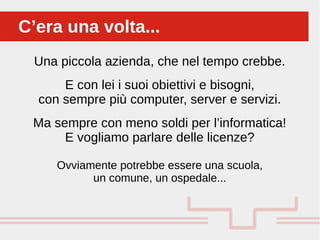 Una piccola azienda, che nel tempo crebbe.
E con lei i suoi obiettivi e bisogni,
con sempre più computer, server e servizi.
Ma sempre con meno soldi per l’informatica!
E vogliamo parlare delle licenze?
Ovviamente potrebbe essere una scuola,
un comune, un ospedale...
C’era una volta...C’era una volta...
 