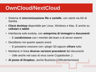 Perché sono cosi forti:OwnCloud/NextCloudOwnCloud/NextCloud
● Sistema di sincronizzazione file e cartelle, con utenti via AD di
Samba
● Client desktop disponibile per Linux, Windows e Mac. E anche su
cellulari e tablet
● Interfaccia web evoluta, con anteprima di immagini e documenti
– E condivisione con i membri del team o di server esterni
● Decidiamo noi quanto spazio avere
– E possiamo crescere con i plugin S3 oppure cifrare tutto
● Mantiene in linea diverse versioni precedenti dei documenti
– Utile anche nel caso di virus come Cryptolocker ;)
● Al posto di Dropbox, anche Business (10€/utente/mese)
 