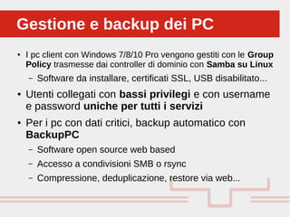 Perché sono cosi forti:Gestione e backup dei PCGestione e backup dei PC
● I pc client con Windows 7/8/10 Pro vengono gestiti con le Group
Policy trasmesse dai controller di dominio con Samba su Linux
– Software da installare, certificati SSL, USB disabilitato...
● Utenti collegati con bassi privilegi e con username
e password uniche per tutti i servizi
● Per i pc con dati critici, backup automatico con
BackupPC
– Software open source web based
– Accesso a condivisioni SMB o rsync
– Compressione, deduplicazione, restore via web...
 