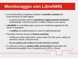 Perché sono cosi forti:Monitoraggio con LibreNMSMonitoraggio con LibreNMS
● Una infrastruttura complessa richiede il controllo costante del
funzionamento di molti oggetti
– E questo permette anche di pianificare aggiornamenti hardware,
interpretando i trend di crescita o l’utilizzo medio di una risorsa
● LibreNMS è un prodotto open source per monitorare apparati di rete,
server e stampanti
– E notifica via mail/sms/push in caso di malfunzionamenti
● Permette di tenere traccia di diverse metriche
– Traffico per porta sugli switch, carico sulle CPU dei server, utilizzo di
memoria e dischi, consumi toner…
– Da una pagina web vediamo se tutto funziona a dovere
● E costruisce anche un grafico delle connessioni fra gli switch (se
minimamente gestibili e con il supporto per LLDP) e i server
 
