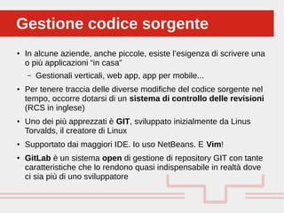 Perché sono cosi forti:Gestione codice sorgenteGestione codice sorgente
● In alcune aziende, anche piccole, esiste l’esigenza di scrivere una
o più applicazioni “in casa”
– Gestionali verticali, web app, app per mobile...
● Per tenere traccia delle diverse modifiche del codice sorgente nel
tempo, occorre dotarsi di un sistema di controllo delle revisioni
(RCS in inglese)
● Uno dei più apprezzati è GIT, sviluppato inizialmente da Linus
Torvalds, il creatore di Linux
● Supportato dai maggiori IDE. Io uso NetBeans. E Vim!
● GitLab è un sistema open di gestione di repository GIT con tante
caratteristiche che lo rendono quasi indispensabile in realtà dove
ci sia più di uno sviluppatore
 