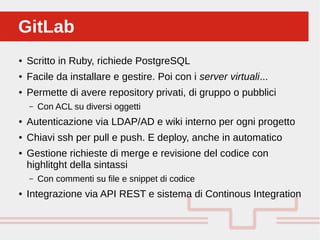 Perché sono cosi forti:GitLabGitLab
● Scritto in Ruby, richiede PostgreSQL
● Facile da installare e gestire. Poi con i server virtuali...
● Permette di avere repository privati, di gruppo o pubblici
– Con ACL su diversi oggetti
● Autenticazione via LDAP/AD e wiki interno per ogni progetto
● Chiavi ssh per pull e push. E deploy, anche in automatico
● Gestione richieste di merge e revisione del codice con
highlitght della sintassi
– Con commenti su file e snippet di codice
● Integrazione via API REST e sistema di Continous Integration
 