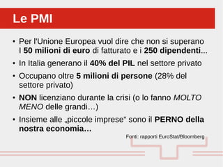 Perché sono cosi forti:
● Per l'Unione Europea vuol dire che non si superano
I 50 milioni di euro di fatturato e i 250 dipendenti...
● In Italia generano il 40% del PIL nel settore privato
● Occupano oltre 5 milioni di persone (28% del
settore privato)
● NON licenziano durante la crisi (o lo fanno MOLTO
MENO delle grandi…)
● Insieme alle „piccole imprese“ sono il PERNO della
nostra economia…
Fonti: rapporti EuroStat/Bloomberg
Le PMILe PMI
 