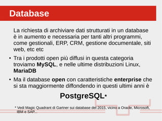 Perché sono cosi forti:DatabaseDatabase
La richiesta di archiviare dati strutturati in un database
è in aumento e necessaria per tanti altri programmi,
come gestionali, ERP, CRM, gestione documentale, siti
web, etc etc
● Tra i prodotti open più diffusi in questa categoria
troviamo MySQL, e nelle ultime distribuzioni Linux,
MariaDB
● Ma il database open con caratteristiche enterprise che
si sta maggiormente diffondendo in questi ultimi anni è
PostgreSQL*
* Vedi Magic Quadrant di Gartner sui database del 2015, vicino a Oracle, Microsoft,
IBM e SAP...
 