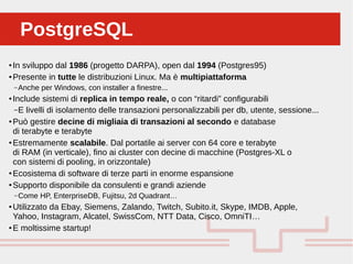 Perché sono cosi forti:PostgreSQLPostgreSQL
●
In sviluppo dal 1986 (progetto DARPA), open dal 1994 (Postgres95)
●
Presente in tutte le distribuzioni Linux. Ma è multipiattaforma
– Anche per Windows, con installer a finestre...
●
Include sistemi di replica in tempo reale, o con “ritardi” configurabili
–E livelli di isolamento delle transazioni personalizzabili per db, utente, sessione...
●
Può gestire decine di migliaia di transazioni al secondo e database
di terabyte e terabyte
●
Estremamente scalabile. Dal portatile ai server con 64 core e terabyte
di RAM (in verticale), fino ai cluster con decine di macchine (Postgres-XL o
con sistemi di pooling, in orizzontale)
●
Ecosistema di software di terze parti in enorme espansione
●
Supporto disponibile da consulenti e grandi aziende
– Come HP, EnterpriseDB, Fujitsu, 2d Quadrant…
●
Utilizzato da Ebay, Siemens, Zalando, Twitch, Subito.it, Skype, IMDB, Apple,
Yahoo, Instagram, Alcatel, SwissCom, NTT Data, Cisco, OmniTI…
●
E moltissime startup!
 