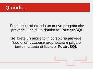 Perché sono cosi forti:Quindi...Quindi...
Se state cominciando un nuovo progetto che
prevede l’uso di un database: PostgreSQL
Se avete un progetto in corso che prevede
l’uso di un database proprietario e pagate
tanto ma tanto di licenze: PostreSQL
 