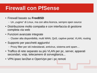 Perché sono cosi forti:Firewall con PfSenseFirewall con PfSense
● Firewall basato su FreeBSD
– Un „cugino“ di Linux, ma con altra licenza, sempre open source
● Distribuzione molto compatta e con interfaccia di gestione
completa via web
● Funzioni avanzate integrate
– Cluster alta disponibilità, multi WAN, QoS, captive portal, VLAN, routing
● Supporto per pacchetti aggiuntivi
– Proxy filter per siti indesidarati, antivirus, sistema anti spam…
● Traffico di rete separato su più VLAN per pc, server, apparati
secondari, voip, telecamere di sorveglianza...
● VPN ipsec lan2lan e OpenVpn per i pc remoti
 