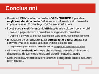 Perché sono cosi forti:ConclusioniConclusioni
● Grazie a LINUX e solo con prodotti OPEN SOURCE è possibile
migliorare drasticamente l'infrastruttura informatica di una media
impresa italiana. E di tante pubbliche amministrazioni
● I costi sono sensibilmente ridotti rispetto alle soluzioni commerciali
– Invece di pagare licenze e consulenti, si pagano solo i consulenti
– Oppure ci provate da soli con l’aiuto delle varie comunità di questi progetti
● E' possibile personalizzare quasi ogni aspetto e funzionalità dei
software impiegati grazie alla disponibiltà dei sorgenti
– Opportunità per il nostro Territorio per lo sviluppo di competenze locali
● Si innesca un circolo virtuoso che nel lungo periodo diminuisce la
dipendenza da tecnologie e sistemi esteri in settori strategici
● Nella Pubblica Amministrazione sarebbe obbligatorio l'uso di soluzioni
open source...
 
